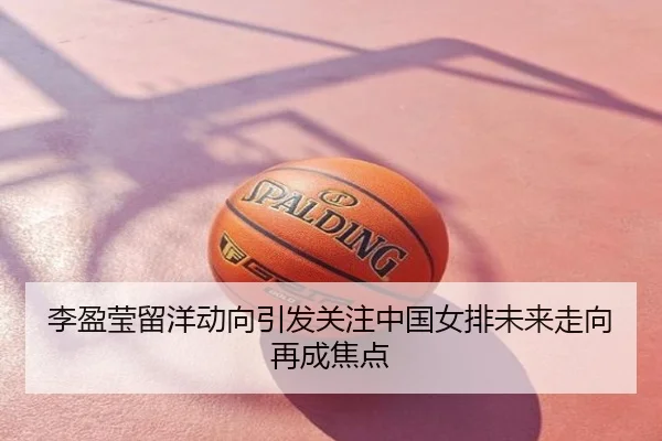 李盈莹留洋动向引发关注中国女排未来走向再成焦点