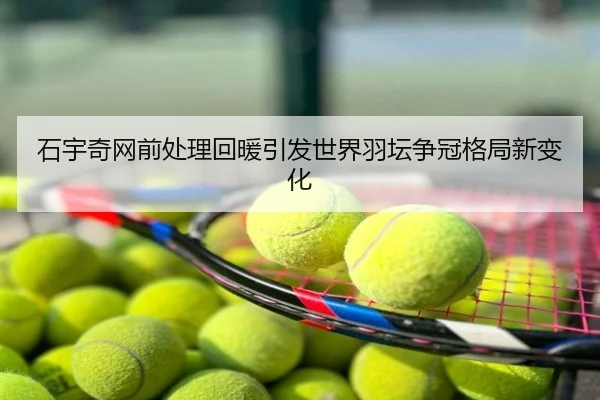 石宇奇网前处理回暖引发世界羽坛争冠格局新变化