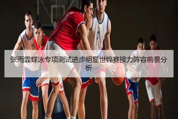 张雨霏蝶泳专项测试进步明显世锦赛接力阵容前景分析
