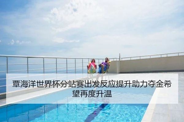 覃海洋世界杯分站赛出发反应提升助力夺金希望再度升温